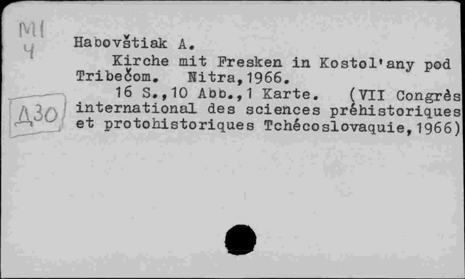 ﻿М( ч
Haoovstiak А.
Kirche mit Fresken in Kostol’any pod Triheéom. Hitra,1966.
16 S.,10 Aoo.,1 Karte. (VTI Congrès Д ß/j. international des sciences préhistoriques et protohistoriques Tchécoslovaquie, 1966)